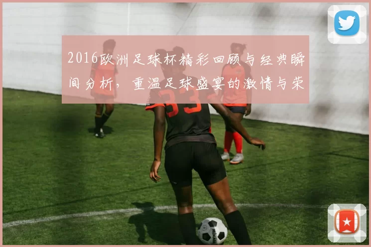 2016欧洲足球杯精彩回顾与经典瞬间分析，重温足球盛宴的激情与荣耀