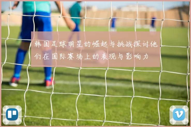 韩国足球明星的崛起与挑战探讨他们在国际赛场上的表现与影响力