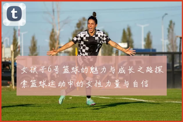 女孩子6号篮球的魅力与成长之路探索篮球运动中的女性力量与自信