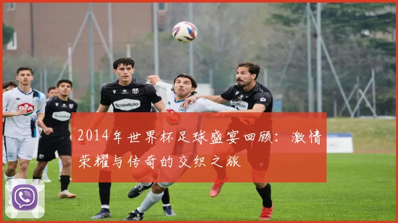 2014年世界杯足球盛宴回顾：激情荣耀与传奇的交织之旅